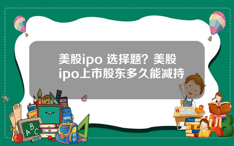 美股ipo 选择题？美股ipo上市股东多久能减持